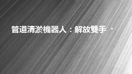 管道清淤機器人：解放雙手，高效清理管道！
